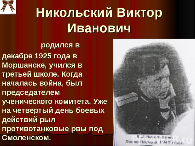 Никольский Виктор Иванович родился вдекабре 1925 года в Моршанске, учился в третьей школе. Когда началась война, был председателем ученического комитета. Уже на четвертый день боевых действий рыл противотанковые рвы под Смоленском.