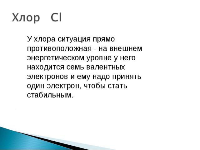 Хлор Cl У хлора ситуация прямо противоположная - на внешнем энергетическом уровне у него находится семь валентных электронов и ему надо принять один электрон, чтобы стать стабильным.