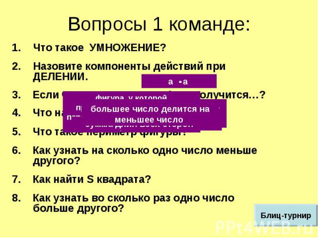 Вопросы 1 команде: Что такое УМНОЖЕНИЕ?Назовите компоненты действий при ДЕЛЕНИИ.3. Если число умножить на 1, то получится…?4. Что называется прямоугольником?5. Что такое периметр фигуры?6. Как узнать на сколько одно число меньше другого?7. Как найти…