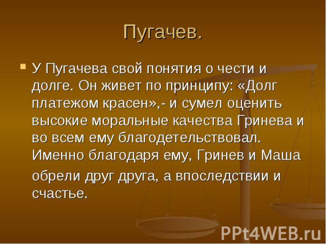 Пугачев. У Пугачева свой понятия о чести и долге. Он живет по принципу: «Долг платежом красен»,- и сумел оценить высокие моральные качества Гринева и во всем ему благодетельствовал. Именно благодаря ему, Гринев и Маша обрели друг друга, а впоследств…