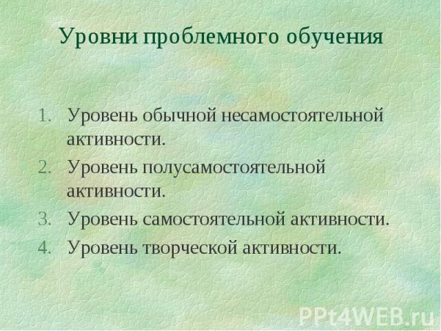 Уровни проблемного обучения Уровень обычной несамостоятельной активности.Уровень полусамостоятельной активности.Уровень самостоятельной активности.Уровень творческой активности.