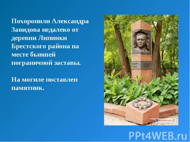 Похоронили Александра Завидова недалеко от деревни Липинки Брестского района на месте бывшей пограничной заставы. На могиле поставлен памятник.