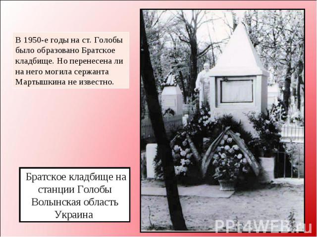 В 1950-е годы на ст. Голобы было образовано Братское кладбище. Но перенесена ли на него могила сержанта Мартышкина не известно. Братское кладбище на станции Голобы Волынская область Украина