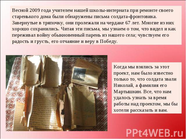 Весной 2009 года учителем нашей школы-интерната при ремонте своего старенького дома были обнаружены письма солдата-фронтовика. Завернутые в тряпочку, они пролежали на чердаке 67 лет. Многие из них хорошо сохранились. Читая эти письма, мы узнаем о то…