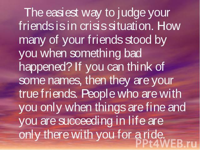 The easiest way to judge your friends is in crisis situation. How many of your friends stood by you when something bad happened? If you can think of some names, then they are your true friends. People who are with you only when things are fine and y…