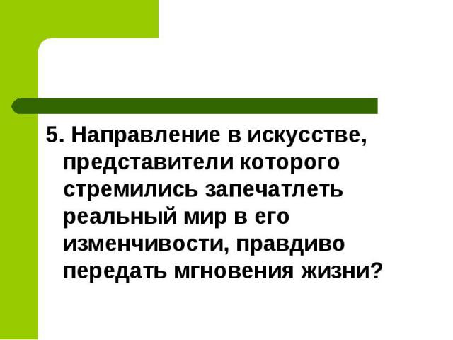 5. Направление в искусстве, представители которого стремились запечатлеть реальный мир в его изменчивости, правдиво передать мгновения жизни?