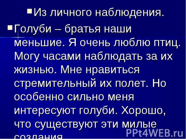 Из личного наблюдения.Голуби – братья наши меньшие. Я очень люблю птиц. Могу часами наблюдать за их жизнью. Мне нравиться стремительный их полет. Но особенно сильно меня интересуют голуби. Хорошо, что существуют эти милые создания.