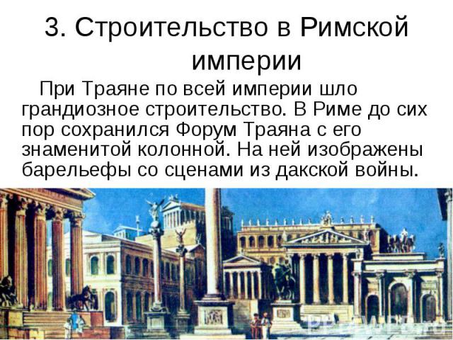 3. Строительство в Римской империи При Траяне по всей империи шло грандиозное строительство. В Риме до сих пор сохранился Форум Траяна с его знаменитой колонной. На ней изображены барельефы со сценами из дакской войны.