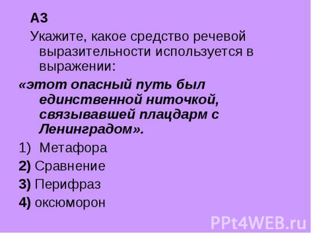 А3 Укажите, какое средство речевой выразительности используется в выражении: «этот опасный путь был единственной ниточкой, связывавшей плацдарм с Ленинградом».Метафора2) Сравнение3) Перифраз4) оксюморон