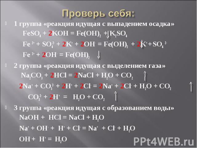 Проверь себя: 1 группа «реакция идущая с выпадением осадка» FeSO4 + 2KOH = Fe(OH)2 + K2SO4 Fe 2+ + SO42- + 2K+ + 2OH- = Fe(OH)2 + 2K+ + SO4 2- Fe 2+ + 2OH- = Fe(OH)2 2 группа «реакция идущая с выделением газа» Na2CO3 + 2HCl = 2NaCl + H2O + CO2 2Na+ …