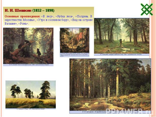 И. И. Шишкин (1832 – 1898)Основные произведения: «В лесу», «Рубка леса», «Полдень. В окрестностях Москвы», «Утро в сосновом бору», «Вид на острове Валааме», «Рожь».
