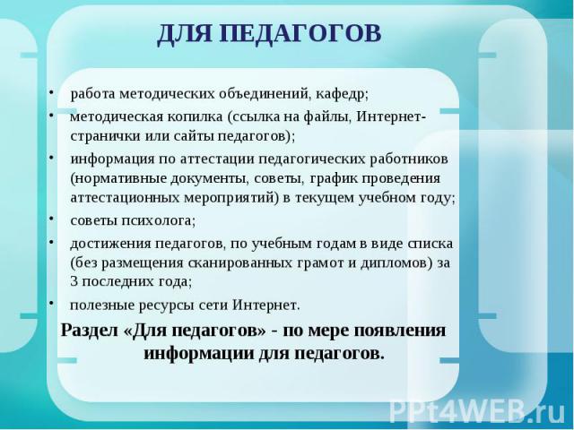 ДЛЯ ПЕДАГОГОВ работа методических объединений, кафедр;методическая копилка (ссылка на файлы, Интернет-странички или сайты педагогов);информация по аттестации педагогических работников (нормативные документы, советы, график проведения аттестационных …