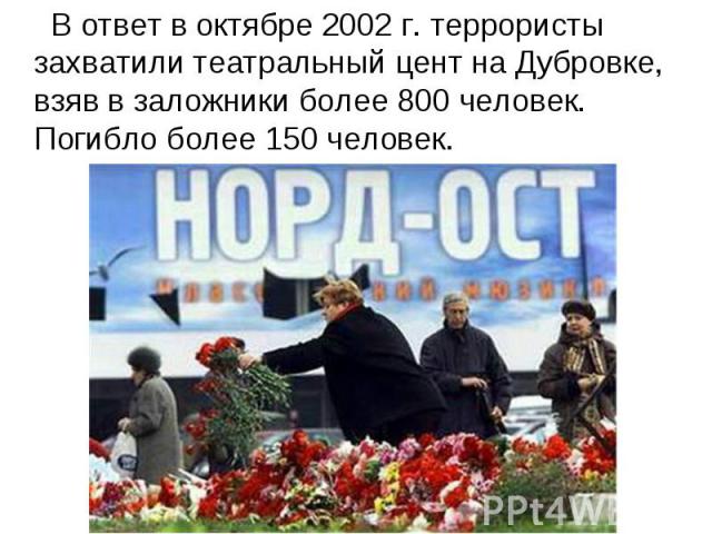 В ответ в октябре 2002 г. террористы захватили театральный цент на Дубровке, взяв в заложники более 800 человек. Погибло более 150 человек.