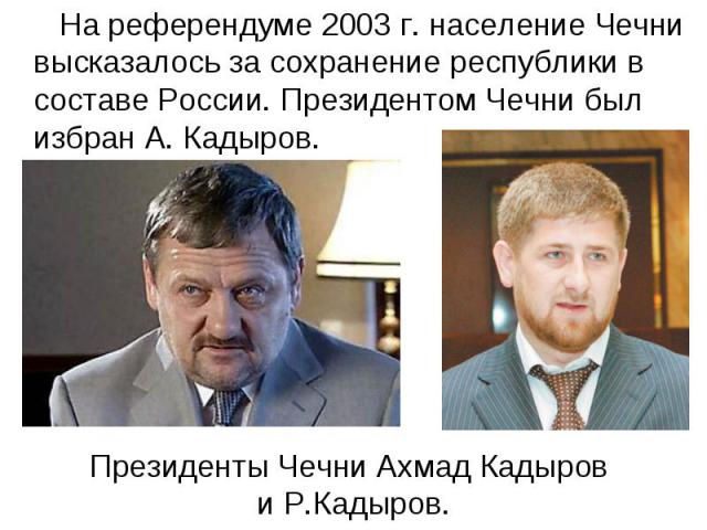 На референдуме 2003 г. население Чечни высказалось за сохранение республики в составе России. Президентом Чечни был избран А. Кадыров. Президенты Чечни Ахмад Кадыров и Р.Кадыров.