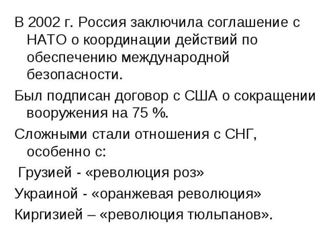 В 2002 г. Россия заключила соглашение с НАТО о координации действий по обеспечению международной безопасности.Был подписан договор с США о сокращении вооружения на 75 %.Сложными стали отношения с СНГ, особенно с: Грузией - «революция роз»Украиной - …