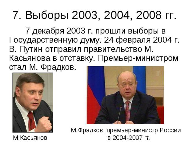 7. Выборы 2003, 2004, 2008 гг. 7 декабря 2003 г. прошли выборы в Государственную думу. 24 февраля 2004 г. В. Путин отправил правительство М. Касьянова в отставку. Премьер-министром стал М. Фрадков.