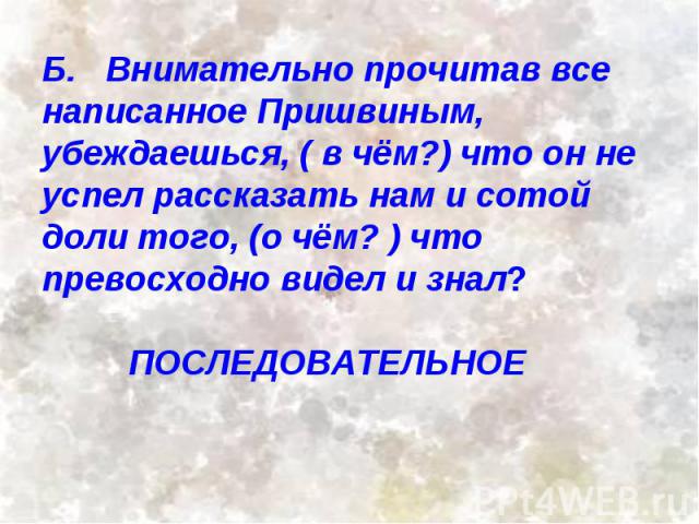 Б. Внимательно прочитав все написанное Пришвиным, убеждаешься, ( в чём?) что он не успел рассказать нам и сотой доли того, (о чём? ) что превосходно видел и знал? ПОСЛЕДОВАТЕЛЬНОЕ