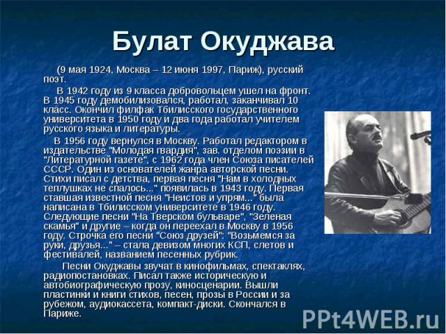 Булат Окуджава (9 мая 1924, Москва – 12 июня 1997, Париж), русский поэт. В 1942 году из 9 класса добровольцем ушел на фронт. В 1945 году демобилизовался, работал, заканчивал 10 класс. Окончил филфак Тбилисского государственного университета в 1950 г…