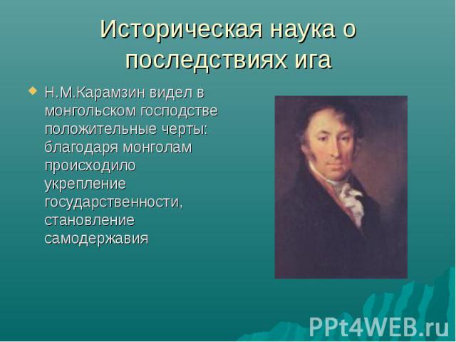 Историческая наука о последствиях ига Н.М.Карамзин видел в монгольском господстве положительные черты: благодаря монголам происходило укрепление государственности, становление самодержавия