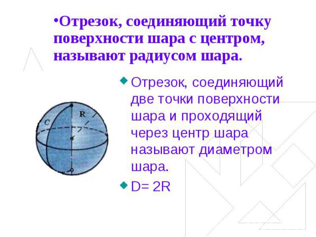 Отрезок, соединяющий точку поверхности шара с центром, называют радиусом шара. Отрезок, соединяющий две точки поверхности шара и проходящий через центр шара называют диаметром шара.D= 2R