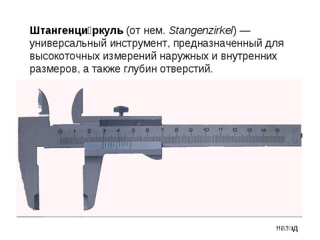 Штангенциркуль (от нем. Stangenzirkel) — универсальный инструмент, предназначенный для высокоточных измерений наружных и внутренних размеров, а также глубин отверстий.