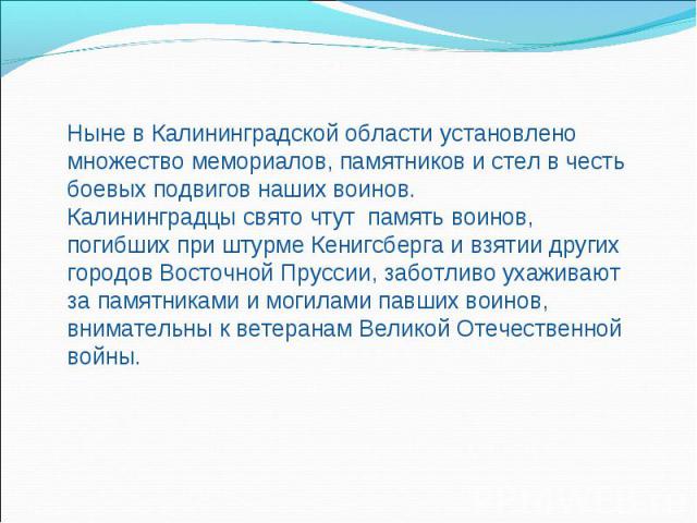 Ныне в Калининградской области установлено множество мемориалов, памятников и стел в честь боевых подвигов наших воинов.Калининградцы свято чтут память воинов, погибших при штурме Кенигсберга и взятии других городов Восточной Пруссии, заботливо ухаж…