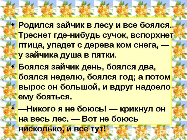 Родился зайчик в лесу и все боялся. Треснет где-нибудь сучок, вспорхнет птица, упадет с дерева ком снега, — у зайчика душа в пятки. Боялся зайчик день, боялся два, боялся неделю, боялся год; а потом вырос он большой, и вдруг надоело ему бояться. —Ни…