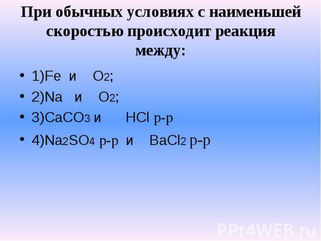 При обычных условиях с наименьшей скоростью происходит реакция между: 1)Fe и O2;2)Na и O2;3)CaCO3 и HCl р-р4)Na2SO4 р-р и BaCl2 р-р
