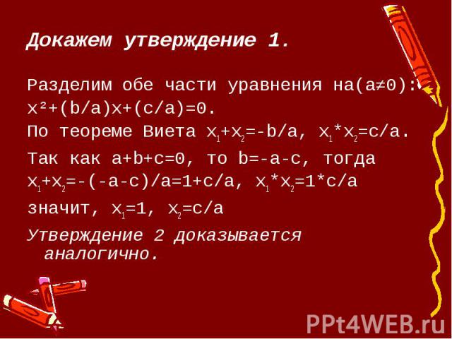 Докажем утверждение 1.Разделим обе части уравнения на(a≠0):x²+(b/a)х+(c/a)=0.По теореме Виета х1+х2=-b/a, х1*х2=c/a.Так как а+b+c=0, то b=-a-c, тогдах1+х2=-(-а-с)/а=1+c/a, х1*х2=1*c/aзначит, х1=1, х2=c/aУтверждение 2 доказывается аналогично.