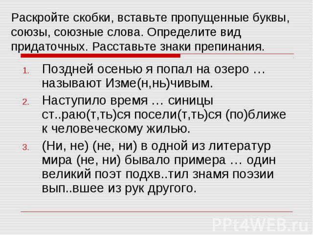 Раскройте скобки, вставьте пропущенные буквы, союзы, союзные слова. Определите вид придаточных. Расставьте знаки препинания. Поздней осенью я попал на озеро … называют Изме(н,нь)чивым.Наступило время … синицы ст..раю(т,ть)ся посели(т,ть)ся (по)ближе…