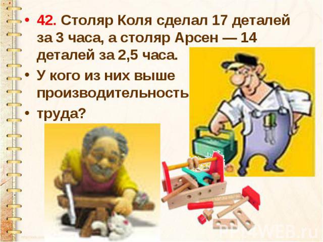 42. Столяр Коля сделал 17 деталей за 3 часа, а столяр Арсен — 14 деталей за 2,5 часа. У кого из них выше производительность труда?