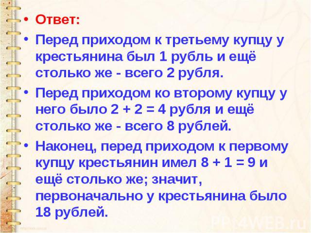 Ответ: Перед приходом к третьему купцу у крестьянина был 1 рубль и ещё столько же - всего 2 рубля. Перед приходом ко второму купцу у него было 2 + 2 = 4 рубля и ещё столько же - всего 8 рублей. Наконец, перед приходом к первому купцу крестьянин имел…