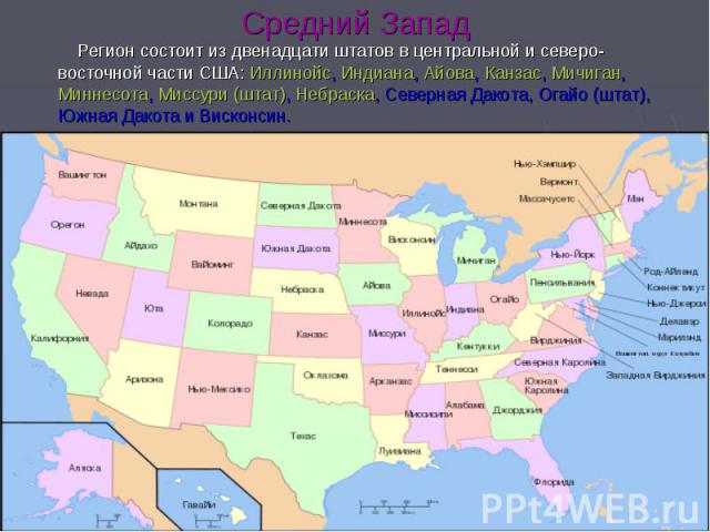 Средний Запад Регион состоит из двенадцати штатов в центральной и северо-восточной части США: Иллинойс, Индиана, Айова, Канзас, Мичиган, Миннесота, Миссури (штат), Небраска, Северная Дакота, Огайо (штат), Южная Дакота и Висконсин.