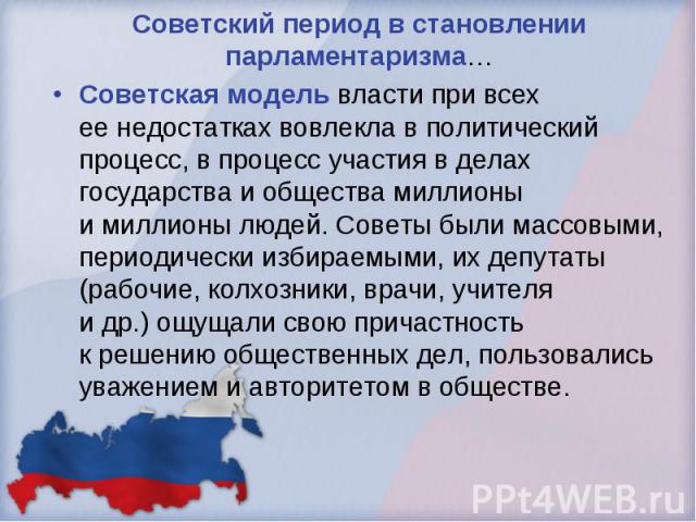 Советский период в становлении парламентаризма… Советская модель власти при всех ее недостатках вовлекла в политический процесс, в процесс участия в делах государства и общества миллионы и миллионы людей. Советы были массовыми, периодически избираем…