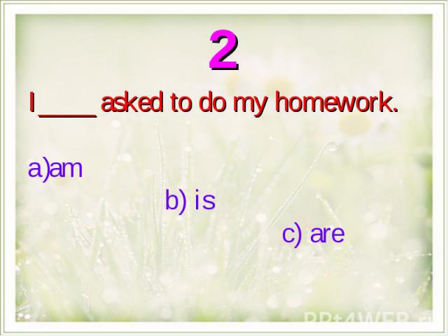 I ____ asked to do my homework.am b) is c) are