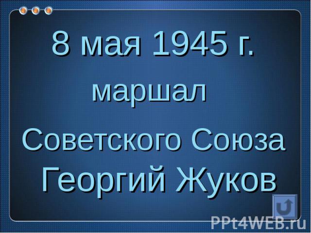 8 мая 1945 г.маршал Советского Союза Георгий Жуков