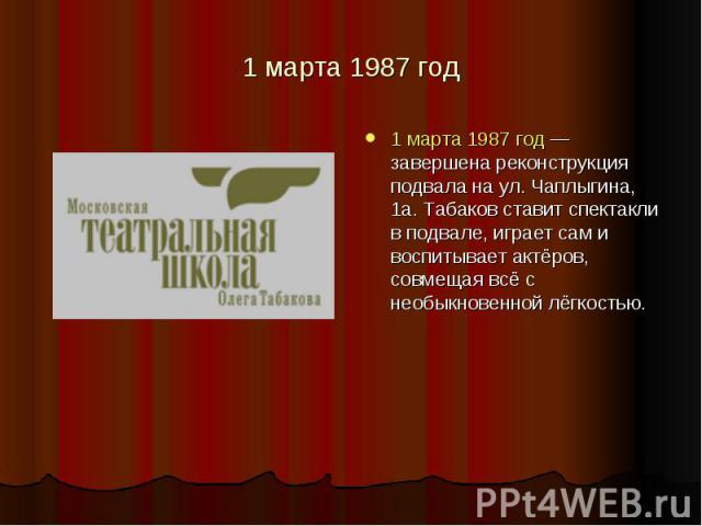 1 марта 1987 год 1 марта 1987 год — завершена реконструкция подвала на ул. Чаплыгина, 1а. Табаков ставит спектакли в подвале, играет сам и воспитывает актёров, совмещая всё с необыкновенной лёгкостью.