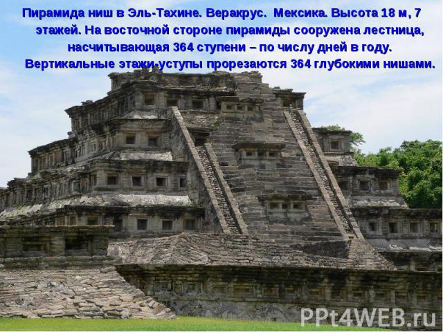 Пирамида ниш в Эль-Тахине. Веракрус. Мексика. Высота 18 м, 7 этажей. На восточной стороне пирамиды сооружена лестница, насчитывающая 364 ступени – по числу дней в году. Вертикальные этажи-уступы прорезаются 364 глубокими нишами.