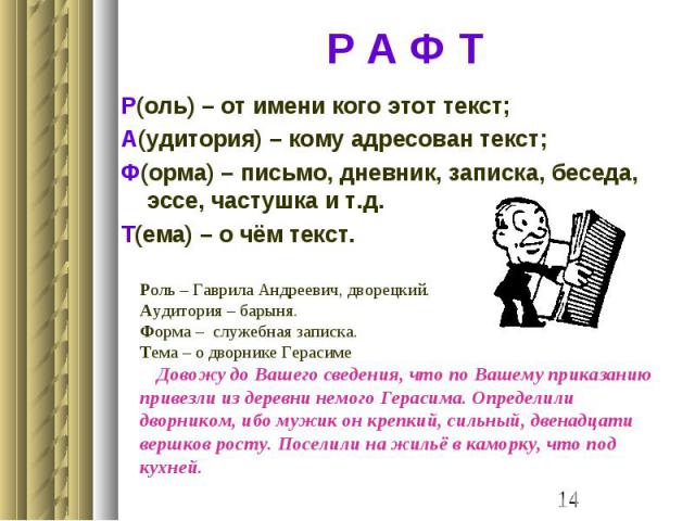 Р А Ф Т Р(оль) – от имени кого этот текст;А(удитория) – кому адресован текст;Ф(орма) – письмо, дневник, записка, беседа, эссе, частушка и т.д.Т(ема) – о чём текст.Роль – Гаврила Андреевич, дворецкий.Аудитория – барыня.Форма – служебная записка.Тема …