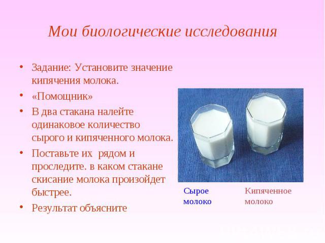 Мои биологические исследования Задание: Установите значение кипячения молока.«Помощник»В два стакана налейте одинаковое количество сырого и кипяченного молока. Поставьте их рядом и проследите. в каком стакане скисание молока произойдет быстрее.Резул…
