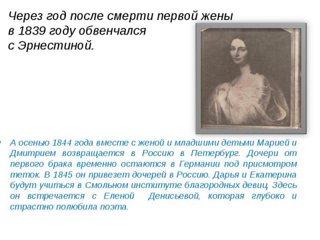 Через год после смерти первой жены в 1839 году обвенчался с Эрнестиной. А осенью 1844 года вместе с женой и младшими детьми Марией и Дмитрием возвращается в Россию в Петербург. Дочери от первого брака временно остаются в Германии под присмотром тето…