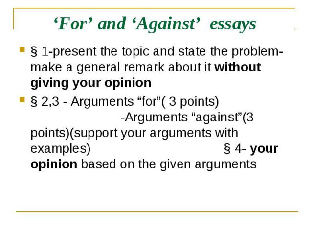 ‘For’ and ‘Against’ essays § 1-present the topic and state the problem-make a general remark about it without giving your opinion§ 2,3 - Arguments “for”( 3 points) -Arguments “against”(3 points)(support your arguments with examples) § 4- your opinio…