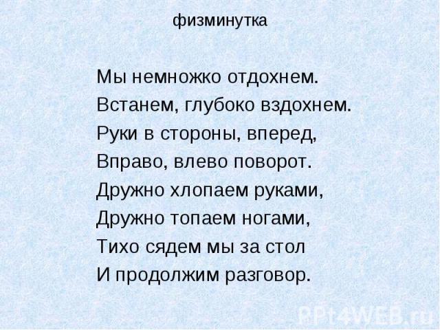 Мы немножко отдохнем.Мы немножко отдохнем.Встанем, глубоко вздохнем.Руки в стороны, вперед,Вправо, влево поворот.Дружно хлопаем руками,Дружно топаем ногами,Тихо сядем мы за столИ продолжим разговор.