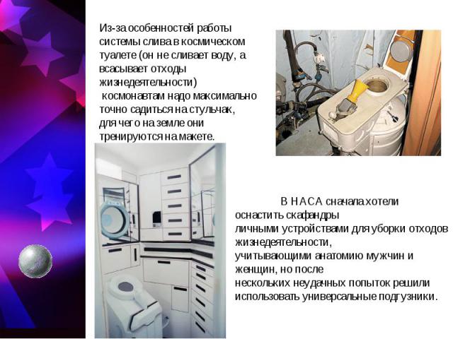 Из-за особенностей работы системы слива в космическом туалете (он не сливает воду, а всасывает отходы жизнедеятельности) космонавтам надо максимально точно садиться на стульчак, для чего на земле они тренируются на макете. В НАСА сначала хотели осна…
