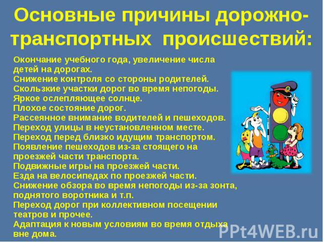 Основные причины дорожно-транспортных происшествий: Окончание учебного года, увеличение числа детей на дорогах.Снижение контроля со стороны родителей.Скользкие участки дорог во время непогоды.Яркое ослепляющее солнце.Плохое состояние дорог.Рассеянно…