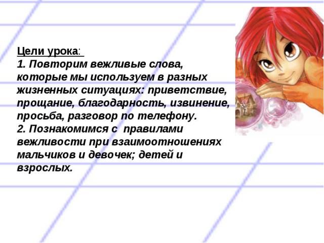 Цели урока: 1. Повторим вежливые слова, которые мы используем в разных жизненных ситуациях: приветствие, прощание, благодарность, извинение, просьба, разговор по телефону.2. Познакомимся с правилами вежливости при взаимоотношениях мальчиков и девоче…