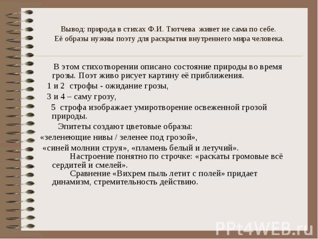 Вывод: природа в стихах Ф.И. Тютчева живет не сама по себе. Её образы нужны поэту для раскрытия внутреннего мира человека. В этом стихотворении описано состояние природы во время грозы. Поэт живо рисует картину её приближения. 1 и 2 строфы - ожидани…