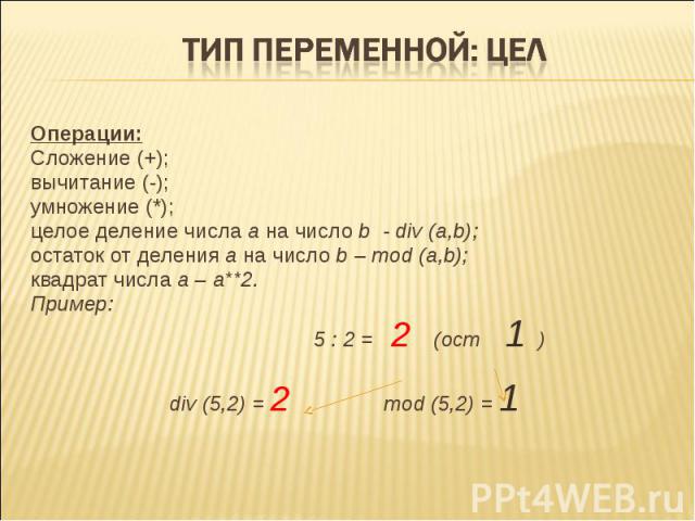 Тип переменной: цел Операции:Сложение (+);вычитание (-); умножение (*); целое деление числа а на число b - div (a,b);остаток от деления а на число b – mod (a,b);квадрат числа а – а**2.Пример: 5 : 2 = 2 (ост 1 )div (5,2) = 2 mod (5,2) = 1