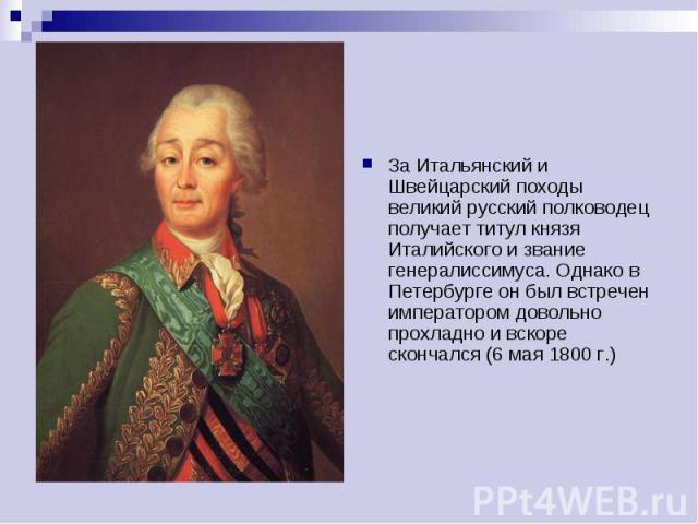 За Итальянский и Швейцарский походы великий русский полководец получает титул князя Италийского и звание генералиссимуса. Однако в Петербурге он был встречен императором довольно прохладно и вскоре скончался (6 мая 1800 г.)