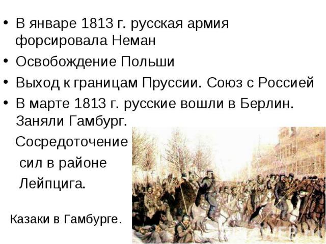 В январе 1813 г. русская армия форсировала НеманОсвобождение ПольшиВыход к границам Пруссии. Союз с РоссиейВ марте 1813 г. русские вошли в Берлин. Заняли Гамбург. Сосредоточение сил в районе Лейпцига. Казаки в Гамбурге.